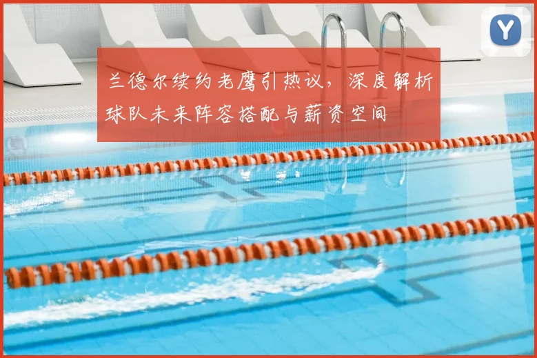 兰德尔续约老鹰引热议,深度解析球队未来阵容搭配与薪资空间