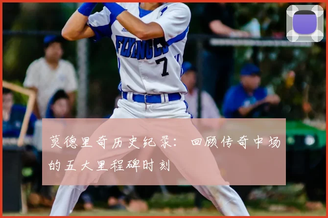 莫德里奇历史纪录：回顾传奇中场的五大里程碑时刻