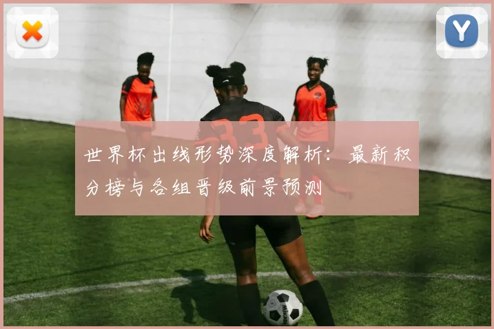 世界杯出线形势深度解析:最新积分榜与各组晋级前景预测