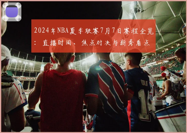 2024年NBA夏季联赛7月7日赛程全览：直播时间、焦点对决与新秀看点