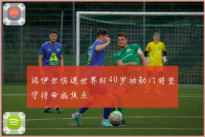 诺伊尔伤退世界杯40岁功勋门将坚守待命成焦点