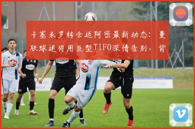 卡塞米罗转会迈阿密最新动态：曼联球迷将用巨型TIFO深情告别，背后原因解析