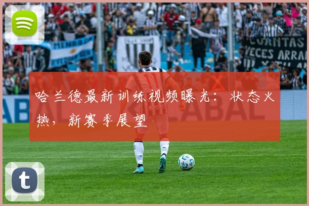 哈兰德最新训练视频曝光：状态火热，新赛季展望