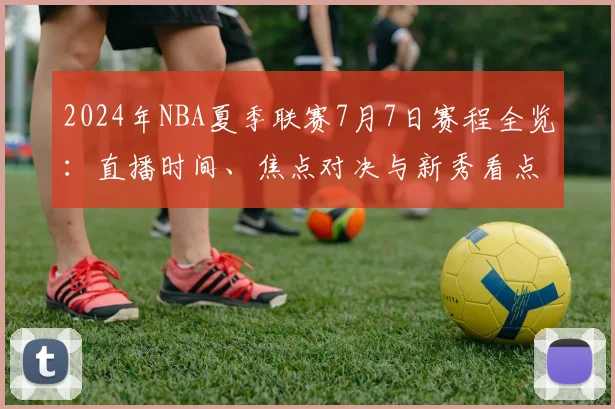 2024年NBA夏季联赛7月7日赛程全览：直播时间、焦点对决与新秀看点