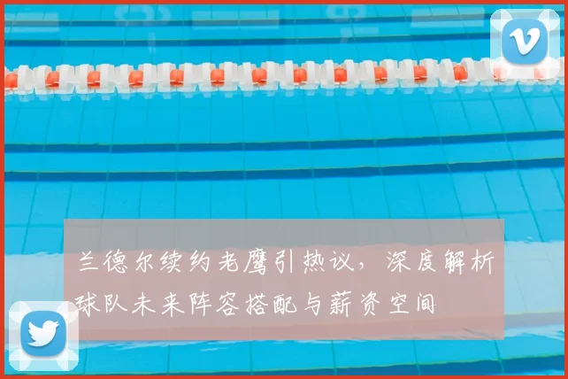 兰德尔续约老鹰引热议，深度解析球队未来阵容搭配与薪资空间