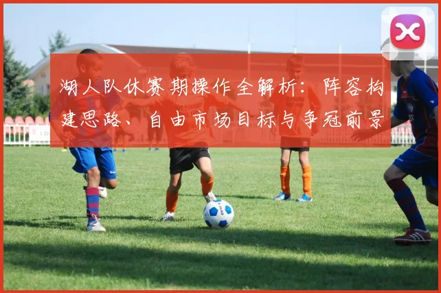 湖人队休赛期操作全解析：阵容构建思路、自由市场目标与争冠前景展望