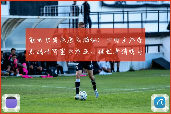 勒纳尔离职原因揭秘：沙特主帅告别战对阵塞尔维亚，继任者猜想与战绩回顾
