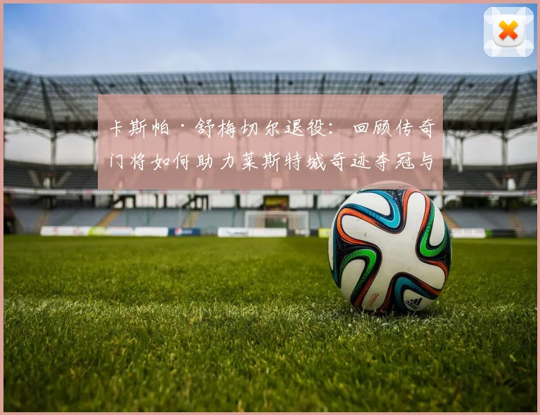 卡斯帕·舒梅切尔退役:回顾传奇门将如何助力莱斯特城奇迹夺冠与职业生涯高光时刻