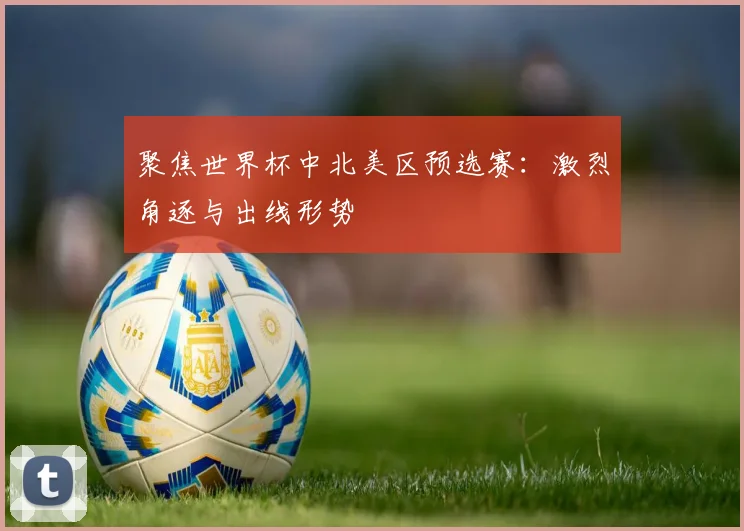 聚焦世界杯中北美区预选赛：激烈角逐与出线形势