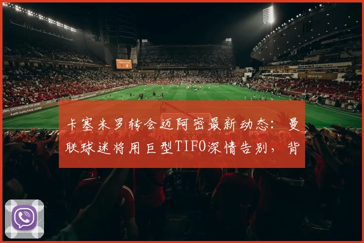 卡塞米罗转会迈阿密最新动态：曼联球迷将用巨型TIFO深情告别，背后原因解析