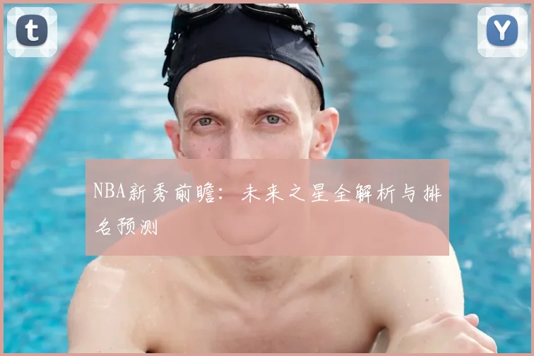 NBA新秀前瞻:未来之星全解析与排名预测