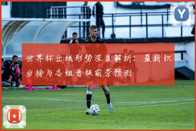 世界杯出线形势深度解析：最新积分榜与各组晋级前景预测
