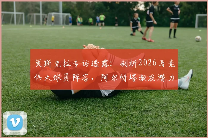莫斯克拉专访透露：剖析2026马竞伟大球员阵容，阿尔特塔激发潜力关键何在