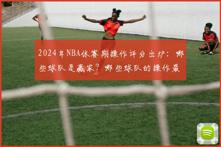 2024年NBA休赛期操作评分出炉：哪些球队是赢家？哪些球队的操作最值得商榷？