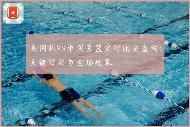 美国队vs中国男篮实时比分查询:关键时刻与全场结果