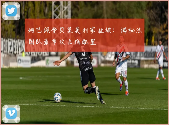 姆巴佩登贝莱奥利塞杜埃：揭秘法国队豪华攻击线配置