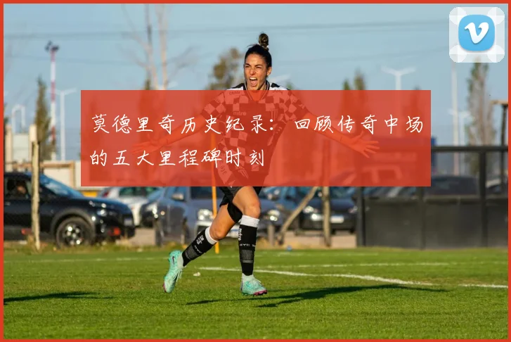 莫德里奇历史纪录：回顾传奇中场的五大里程碑时刻