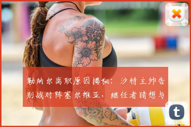 勒纳尔离职原因揭秘:沙特主帅告别战对阵塞尔维亚,继任者猜想与战绩回顾