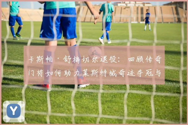 卡斯帕·舒梅切尔退役：回顾传奇门将如何助力莱斯特城奇迹夺冠与职业生涯高光时刻