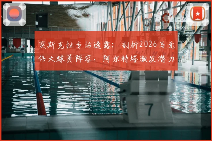 莫斯克拉专访透露：剖析2026马竞伟大球员阵容，阿尔特塔激发潜力关键何在