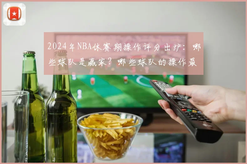 2024年NBA休赛期操作评分出炉：哪些球队是赢家？哪些球队的操作最值得商榷？